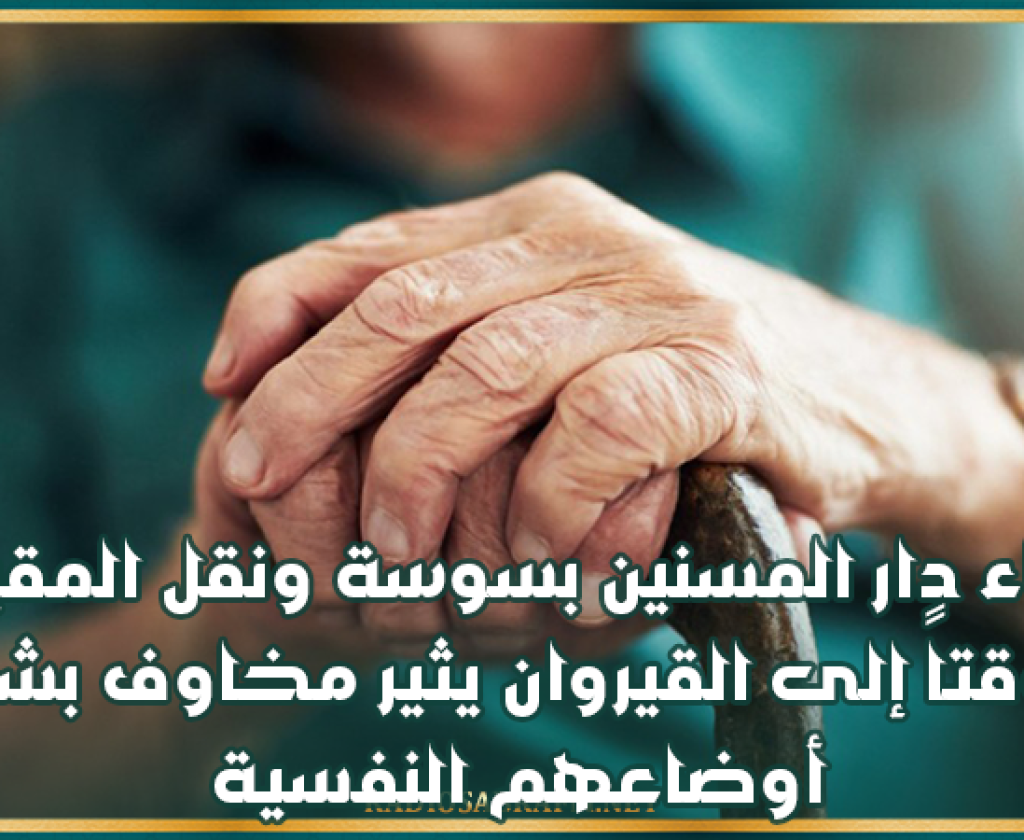 إخلاء دار المسنين بسوسة ونقل المقيمين مؤقتاً إلى القيروان يثير مخاوف بشأن أوضاعهم النفسية