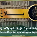 وزارة الداخليــة : الإطاحة بشبكة دُوليّة خطيرة مُتورّطة في تهريب المُخدّرات